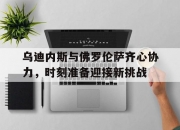 开云体育中国-乌迪内斯与佛罗伦萨齐心协力，时刻准备迎接新挑战的简单介绍