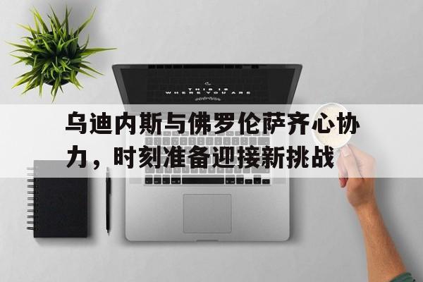 乌迪内斯与佛罗伦萨齐心协力，时刻准备迎接新挑战的简单介绍